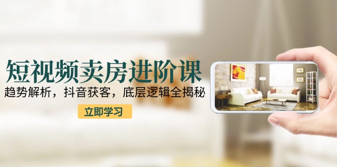 短视频卖房进阶课：趋势解析，抖音获客，底层逻辑全揭秘9-91创业网
